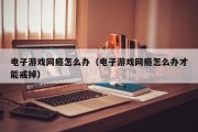 电子游戏网瘾怎么办（电子游戏网瘾怎么办才能戒掉）