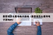 基督徒怎么看待电子游戏（基督徒怎么看待电子游戏的）