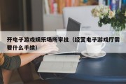 开电子游戏娱乐场所审批（经营电子游戏厅需要什么手续）